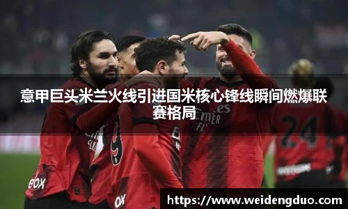 意甲巨头米兰火线引进国米核心锋线瞬间燃爆联赛格局